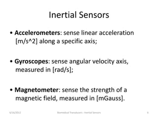 Inertial Sensors
• Accelerometers: sense linear acceleration
[m/s^2] along a specific axis;
• Gyroscopes: sense angular velocity axis,
measured in [rad/s];
• Magnetometer: sense the strength of a
magnetic field, measured in [mGauss].
6/16/2012 Biomedical Transducers - Inertial Sensors 6
 