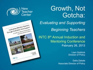 Growth, Not
          Gotcha:
Evaluating and Supporting
       Beginning Teachers
INTC 8th Annual Induction and
       Mentoring Conference
               February 26, 2013

                         Liam Goldrick
                      Director of Policy

                          Dalia Zabala
            Associate Director of Policy
 