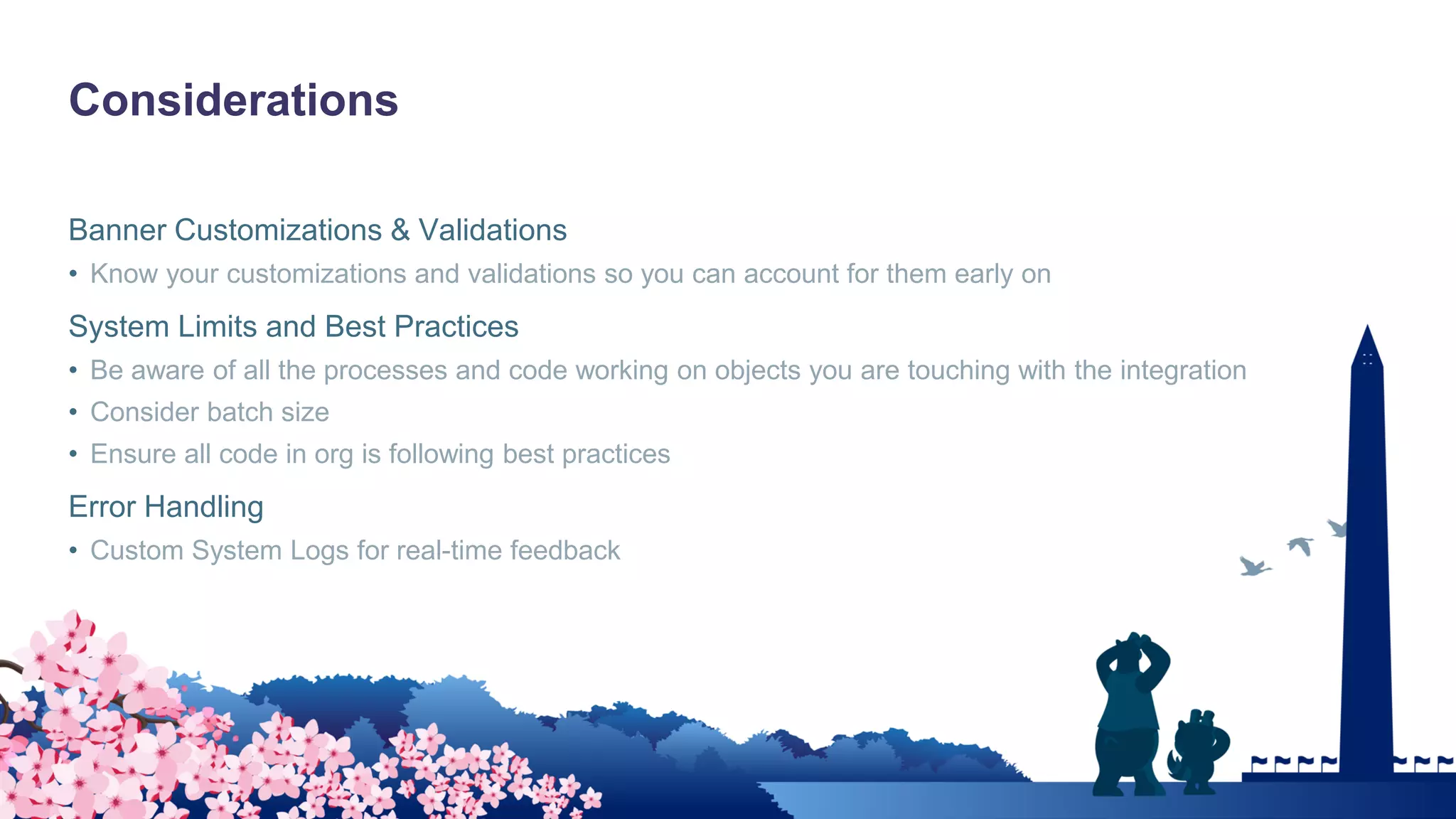 Considerations
Banner Customizations & Validations
• Know your customizations and validations so you can account for them early on
System Limits and Best Practices
• Be aware of all the processes and code working on objects you are touching with the integration
• Consider batch size
• Ensure all code in org is following best practices
Error Handling
• Custom System Logs for real-time feedback
 