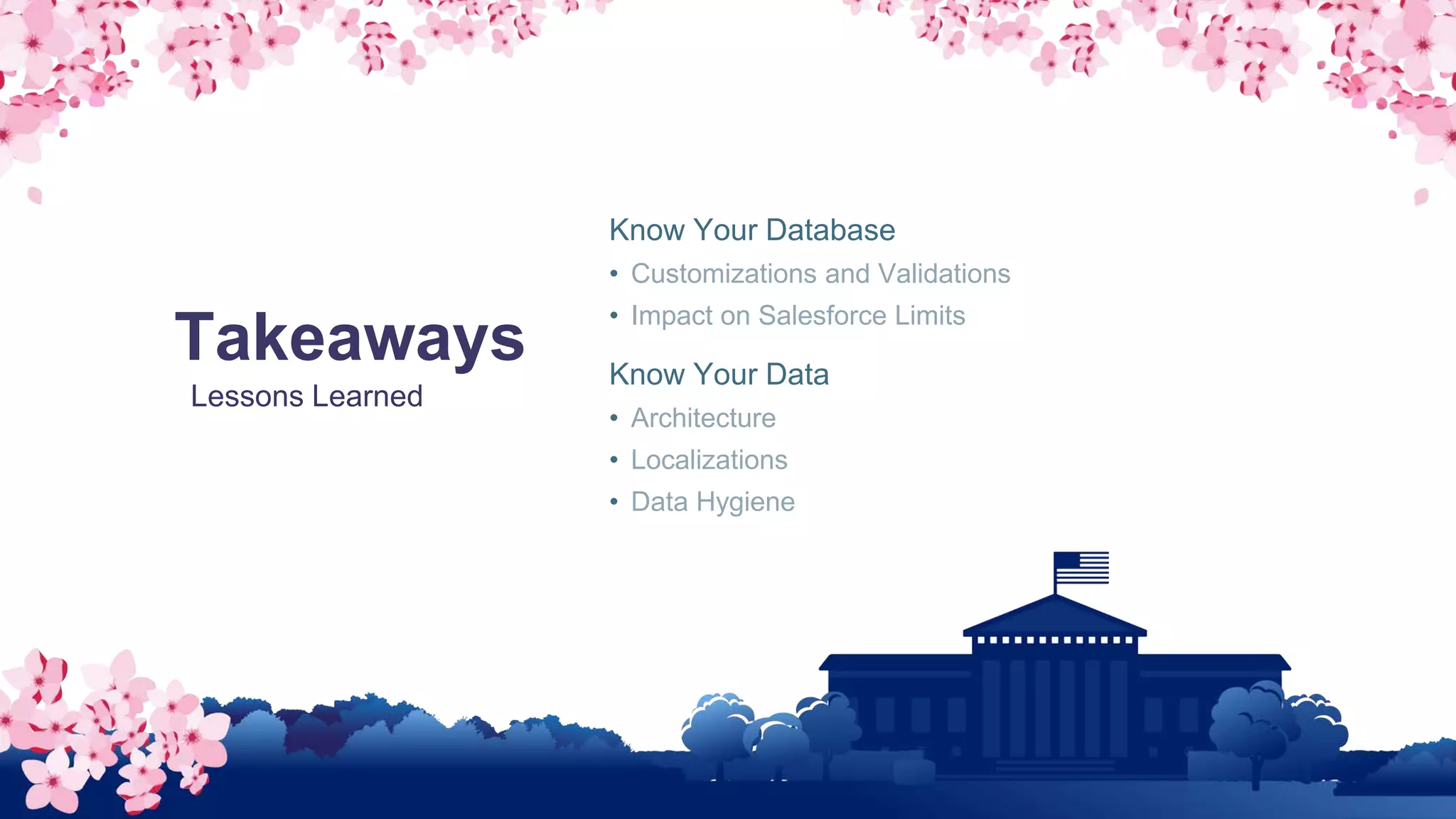 Takeaways
Lessons Learned
Know Your Database
• Customizations and Validations
• Impact on Salesforce Limits
Know Your Data
• Architecture
• Localizations
• Data Hygiene
 