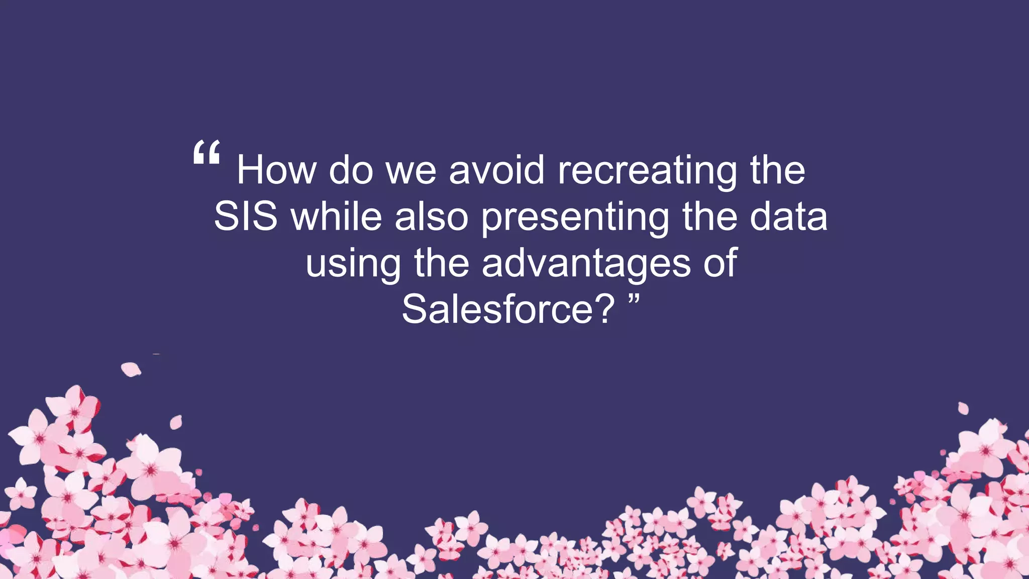 “How do we avoid recreating the
SIS while also presenting the data
using the advantages of
Salesforce? ”
 