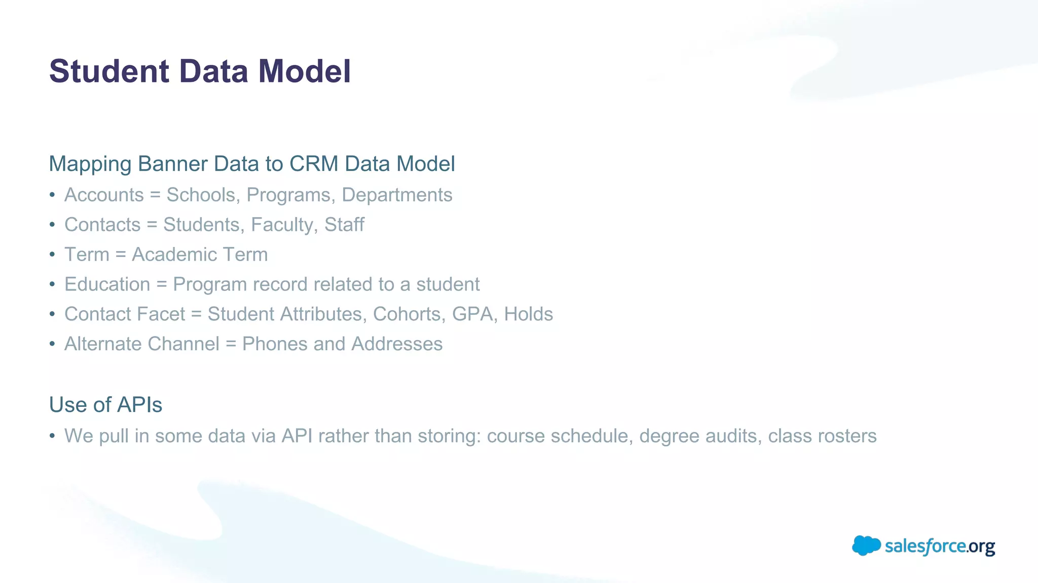 Student Data Model
Mapping Banner Data to CRM Data Model
• Accounts = Schools, Programs, Departments
• Contacts = Students, Faculty, Staff
• Term = Academic Term
• Education = Program record related to a student
• Contact Facet = Student Attributes, Cohorts, GPA, Holds
• Alternate Channel = Phones and Addresses
Use of APIs
• We pull in some data via API rather than storing: course schedule, degree audits, class rosters
 