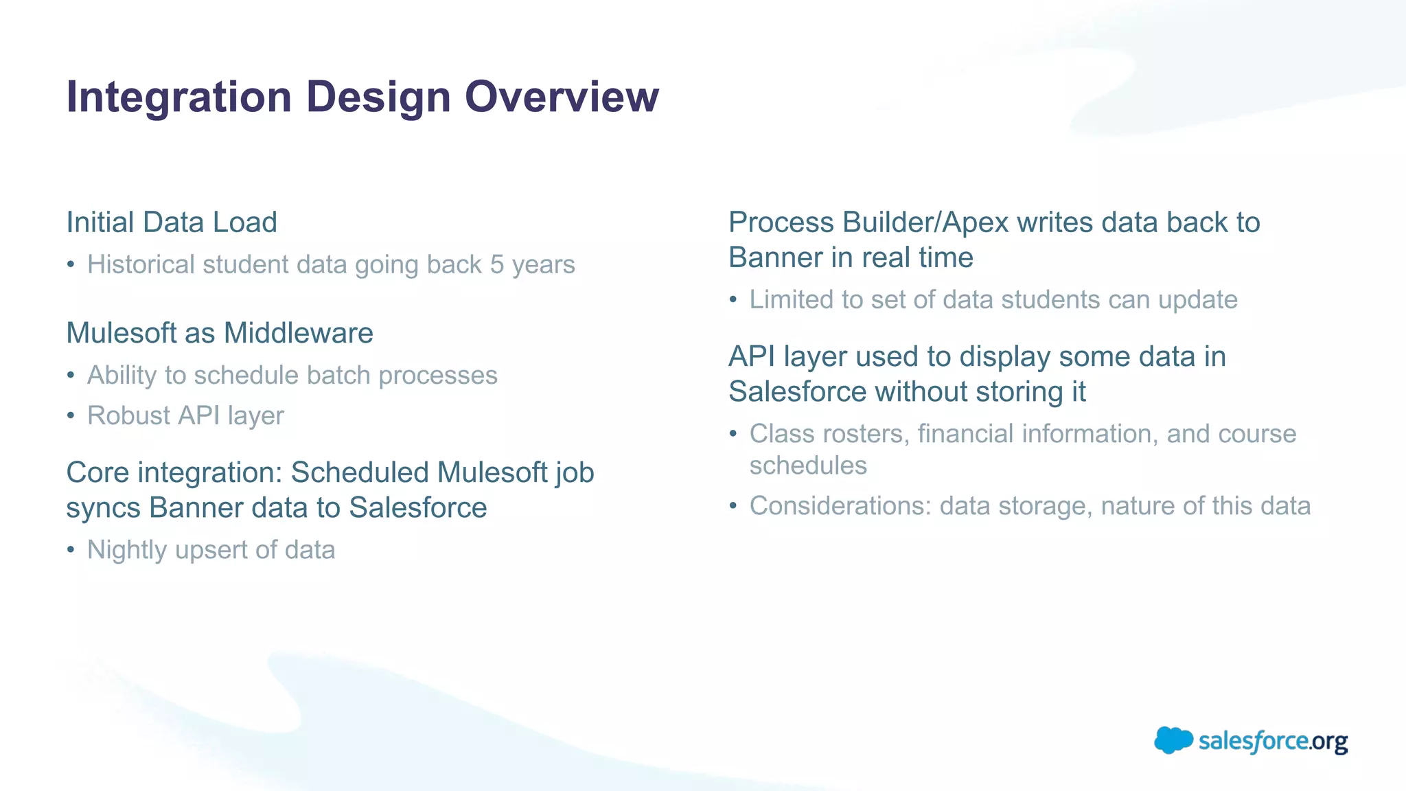 Integration Design Overview
Initial Data Load
• Historical student data going back 5 years
Mulesoft as Middleware
• Ability to schedule batch processes
• Robust API layer
Core integration: Scheduled Mulesoft job
syncs Banner data to Salesforce
• Nightly upsert of data
Process Builder/Apex writes data back to
Banner in real time
• Limited to set of data students can update
API layer used to display some data in
Salesforce without storing it
• Class rosters, financial information, and course
schedules
• Considerations: data storage, nature of this data
 