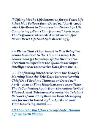 [[ GiftingMe the Life Extension for (30YearsLife
) that May Followsform Dated 04th
April - 2020
with Life-Resetto Compression-NewerAge Life
Completing32YearsOnn from 04th
April 2020 .
That’s@Sanskrut-word( AmrutVarnan)for
Newer Reset Life Soul-Splash Setting]].
~!~ Please That’sOpprtunistto Pass Bebefitat
Semi-Demi-God to the Human Living Life
Souler-Soul @ On Going Life for the Creatos-
Creation to Expediate the Qualitiesat Super
Intelligence atInterActive Data from me ~!~ .
~!~ ConfirmingInterActive Fromthe Today’s
MorningTime the Tele-Data Interactive with
Chief DooT Brahma Tiamsanon Dated 02nd
–
April – 2020 at Time Hour’s 20.00 to 21.00 Time .
That’sConfrmingAgain from the AuthorityGod
Tileka-Anand TelewavesNetworks Via TeleLink
Networks from Chief Brahma DootMessaging
was for me On Dated 03rd
– April – 2020 at
Time Hour’s (09:20am)~!~ .
All Aboutthe Big Effortsto Safe-Safer Human
Life on Earth Planet.
 