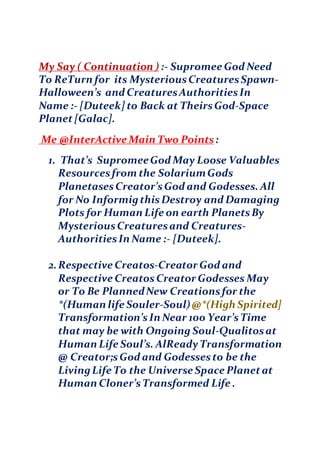 My Say ( Continuation ) :- Supromee God Need
To ReTurn for its MysteriousCreaturesSpawn-
Halloween’s and CreaturesAuthoritiesIn
Name :- [Duteek] to Back at TheirsGod-Space
Planet[Galac].
Me @InterActive Main Two Points:
1. That’s SupromeeGod May Loose Valuables
Resourcesfrom the SolariumGods
PlanetasesCreator’sGod and Godesses. All
for No InformigthisDestroy and Damaging
Plots for Human Life on earth PlanetsBy
MysteriousCreaturesand Creatures-
AuthoritiesIn Name :- [Duteek].
2.Respective Creatos-Creator God and
Respective CreatosCreator Godesses May
or To Be PlannedNew Creationsfor the
*(Human life Souler-Soul)@*(High Spirited]
Transformation’sIn Near 100 Year’sTime
that may be with Ongoing Soul-Qualitosat
Human Life Soul’s. AlReadyTransformation
@ Creator;sGod and Godessesto be the
LivingLife To the Universe Space Planetat
Human Cloner’sTransformed Life .
 