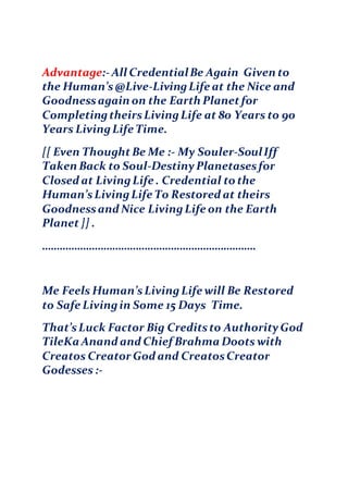 Advantage:-All CredentialBe Again Given to
the Human’s@Live-LivingLife at the Nice and
Goodnessagain on the Earth Planetfor
CompletingtheirsLivingLife at 80 Years to 90
Years LivingLife Time.
[[ Even ThoughtBe Me :- My Souler-SoulIff
Taken Back to Soul-DestinyPlanetasesfor
Closed at LivingLife . Credential to the
Human’sLivingLife To Restored at theirs
Goodnessand Nice LivingLife on the Earth
Planet]] .
……………………………………………………………….
Me Feels Human’sLivingLife will Be Restored
to Safe Livingin Some 15 Days Time.
That’sLuck Factor Big Creditsto AuthorityGod
TileKa Anand and Chief Brahma Doots with
Creatos Creator God and CreatosCreator
Godesses :-
 