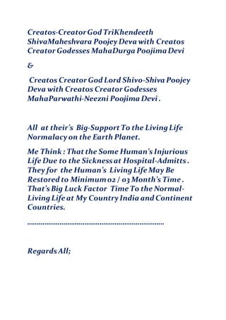 Creatos-CreatorGod TriKhendeeth
ShivaMaheshvara PoojeyDeva with Creatos
Creator Godesses MahaDurga PoojimaDevi
&
Creatos Creator God Lord Shivo-Shiva Poojey
Deva with Creatos Creator Godesses
MahaParwathi-Neezni Poojima Devi .
All at their’s Big-SupportTo the LivingLife
Normalacyon the Earth Planet.
Me Think : Thatthe Some Human’s Injurious
Life Due to the Sicknessat Hospital-Admitts.
They for the Human’s LivingLife May Be
Restored to Minimum02 / 03 Month’s Time .
That’sBig Luck Factor Time To the Normal-
LivingLife at My CountryIndia and Continent
Countries.
………………………………………………………………
RegardsAll;
 