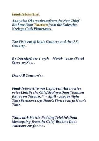 Final-Interactive.
Analytics-Obervativeesfrom the New Chief-
Brahma Doot Tiamsan from the Kalestha-
Neelega GodsPlanetases.
The Visit was @ India Countryand the U.S.
Country .
Re-Dated@Date :- 05th – March – 2020 ; Total
Sets :- 05 Nos. .
Dear All Concern’s;
Final-Interactive was Important-Interactive
voice Link By the Chief Brahma Doot Tiamsan
for me on Dated 02nd
– April – 2020 @ Night
Time Between 20.30 Hour’s Time to 22.30 Hour’s
Time .
Thats with Matriz-PoddingTeleLink Data
Messageing from the Chief-BrahmaD0ot
Tiamsan was for me .
 