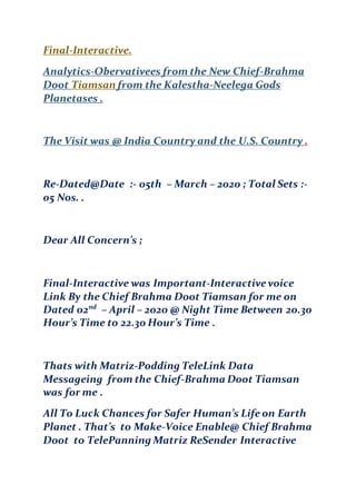 Final-Interactive.
Analytics-Obervativees from the New Chief-Brahma
Doot Tiamsan from the Kalestha-Neelega Gods
Planetases .
The Visit was @ India Country and the U.S. Country .
Re-Dated@Date :- 05th – March – 2020 ; Total Sets :-
05 Nos. .
Dear All Concern’s ;
Final-Interactive was Important-Interactive voice
Link By the Chief Brahma Doot Tiamsan for me on
Dated 02nd
– April – 2020 @ Night Time Between 20.30
Hour’s Time to 22.30 Hour’s Time .
Thats with Matriz-Podding TeleLink Data
Messageing from the Chief-Brahma D0ot Tiamsan
was for me .
All To Luck Chances for Safer Human’s Life on Earth
Planet . That’s to Make-Voice Enable@ Chief Brahma
Doot to TelePanning Matriz ReSender Interactive
 