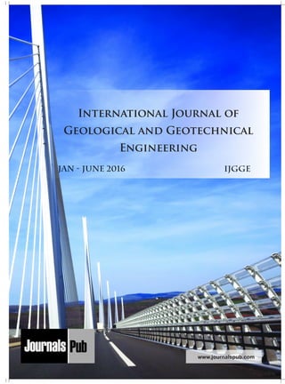 Mechanical Engineering
Electronics and Telecommunication Chemical Engineering
Architecture
Office No-4, 1 Floor, CSC, Pocket-E,
Mayur Vihar, Phase-2, New Delhi-110091, India
E-mail: info@journalspub.com
¬ International Journal of Thermal Energy and
Applications
¬ International Journal of Production Engineering
¬ International Journal of Industrial Engineering
and Design
¬ International Journal of Manufacturing and
Materials Processing
¬ International Journal of Mechanical Handling and
Automation
« International Journal of Radio Frequency Design
« International Journal of VLSI Design and Technology
« International Journal of Embedded Systems and Emerging
Technologies
« International Journal of Digital Electronics
« International Journal of Digital Communication and Analog
Signals
« International Journal of Housing and Human Settlement
Planning
« International Journal of Architecture and Infrastructure
Planning
« International Journal of Rural and Regional Planning
Development
« International Journal of Town Planning and Management
Applied Mechanics
5 more...
1 more...
2 more...
2 more...
5 more...
Computer Science and Engineering
« International Journal of Wireless Network Security
« International Journal of Algorithms Design and Analysis
« International Journal of Mobile Computing Devices
« International Journal of Software Computing and Testing
« International Journal of Data Structures and Algorithms
Nanotechnology
« International Journal of Applied Nanotechnology
« International Journal of Nanomaterials and Nanostructures
« International Journals of Nanobiotechnology
« International Journal of Solid State Materials
« International Journal of Optical Sciences
Physics
« International Journal of Renewable Energy and its
Commercialization
« International Journal of Environmental Chemistry
« International Journal of Agrochemistry
« International Journal of Prevention and Control of Industrial
Pollution
Civil Engineering
« International Journal of Water Resources Engineering
« International Journal of Concrete Technology
« International Journal of Structural Engineering and Analysis
« International Journal of Construction Engineering and
Planning
Electrical Engineering
« International Journal of Analog Integrated Circuits
« International Journal of Automatic Control System
« International Journal of Electrical Machines & Drives
« International Journal of Electrical Communication
Engineering
« International Journal of Integrated Electronics Systems and
Circuits
Material Sciences and Engineering
« International Journal of Energetic Materials
« International Journal of Bionics and Bio-Materials
« International Journal of Ceramics and Ceramic Technology
« International Journal of Bio-Materials and Biomedical
Engineering
Chemistry
« International Journal of Photochemistry
« International Journal of Analytical and Applied Chemistry
« International Journal of Green Chemistry
« International Journal of Chemical and Molecular
Engineering
« International Journal of Electro Mechanics and
Mechanical Behaviour
« International Journal of Machine Design and
Manufacturing
« International Journal of Mechanical Dynamics
and Analysis
« International Journal of Fracture and damage
Mechanics
« International Journal of Structural Mechanics
and Finite Elements
5 more...
4 more...
3 more...
Biotechnology
« International Journal of Industrial Biotechnology and
Biomaterials
« International Journal of Plant Biotechnology
« International Journal of Molecular Biotechnology
« International Journal of Biochemistry and Biomolecules
« International Journal of Animal Biotechnology and
Applications
3 more...
Nursing
« International Journal of Immunological Nursing
« International Journal of Cardiovascular Nursing
« International Journal of Neurological Nursing
« International Journal of Orthopedic Nursing
« International Journal of Oncological Nursing
5 more... 4 more...
Subm
it
Your A
rticle2016
JAN - JUNE 2016 IJGGE
www.journalspub.com
International Journal of
Geological and Geotechnical
Engineering
 