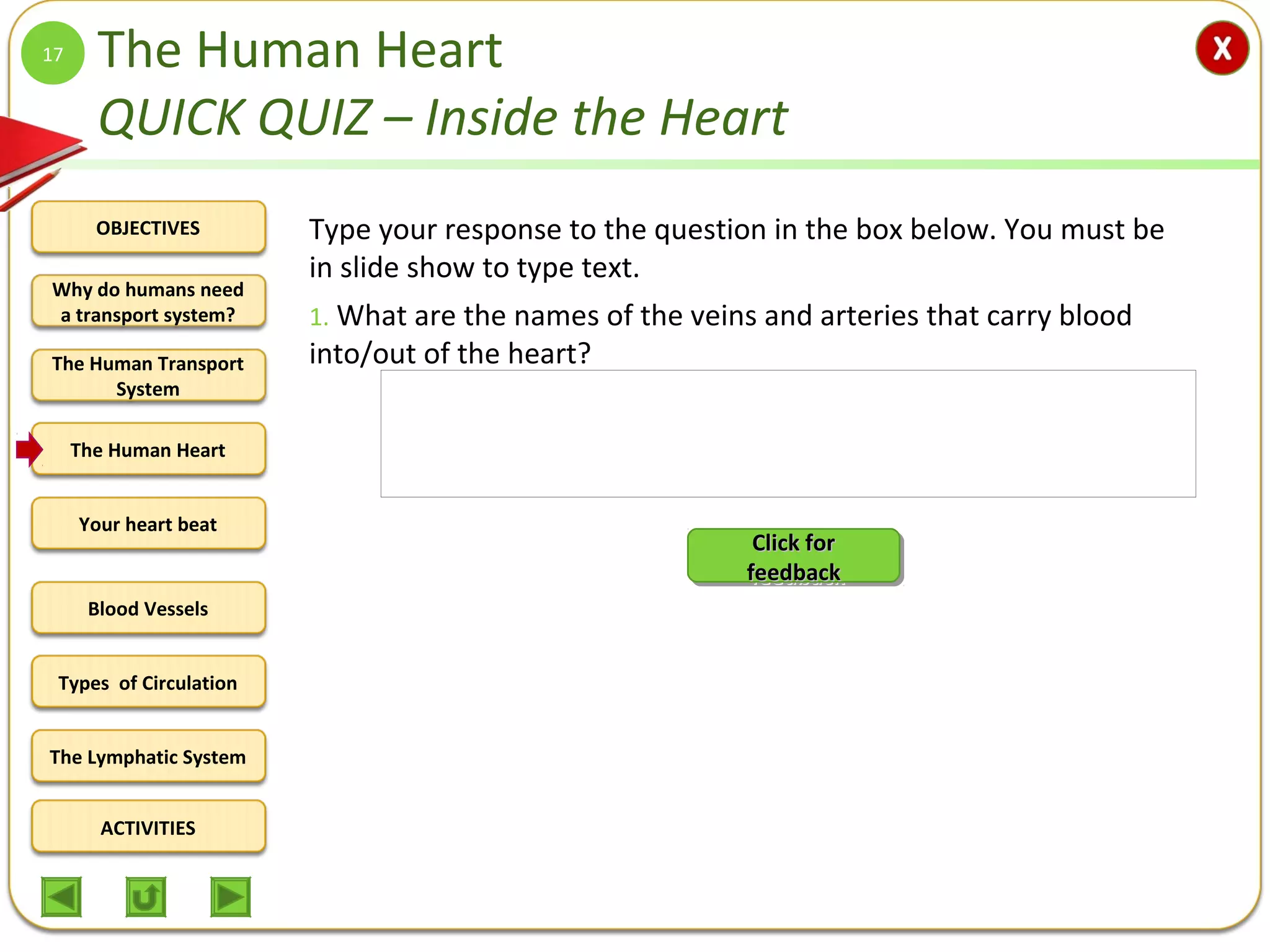 OBJECTIVES
The Human Transport
System
The Human Heart
Blood Vessels
Types of Circulation
ACTIVITIES
Your heart beat
The Lymphatic System
Why do humans need
a transport system?
The Human Heart
QUICK QUIZ – Inside the Heart
Type your response to the question in the box below. You must be
in slide show to type text.
1. What are the names of the veins and arteries that carry blood
into/out of the heart?
17
Q1. Names of the veins and arteries that carry blood into/out of
the heart.
Into atria of the heart (veins):
Right side – venae cavae
Left side – pulmonary veins
Out of heart ventricles (arteries)
Right side - pulmonary arteries
Left side – aorta
Click forClick for
feedbackfeedback
Click forClick for
feedbackfeedback
 