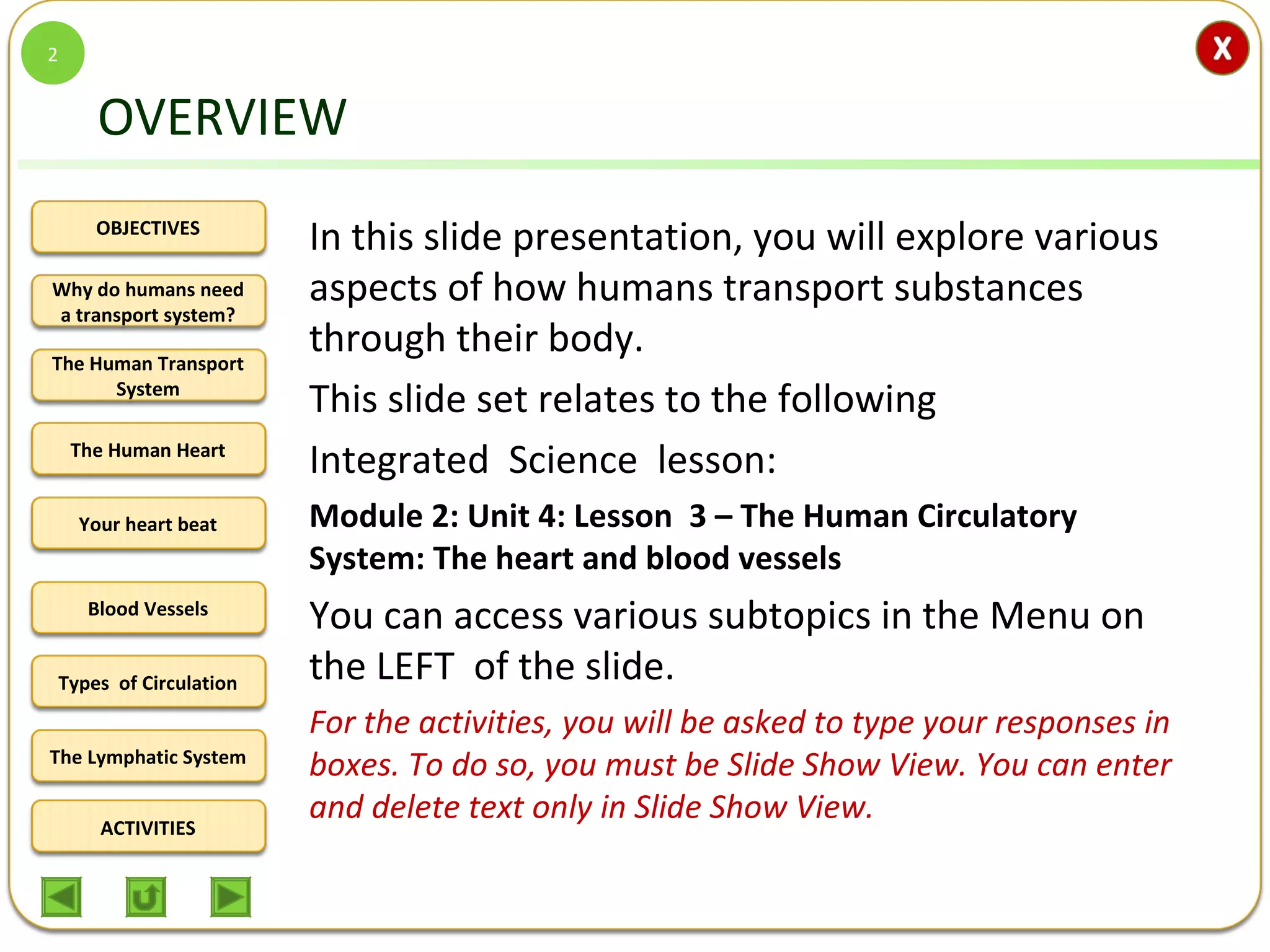 OBJECTIVES
The Human Transport
System
The Human Heart
Blood Vessels
Types of Circulation
ACTIVITIES
Your heart beat
The Lymphatic System
Why do humans need
a transport system?
OVERVIEW
In this slide presentation, you will explore various
aspects of how humans transport substances
through their body.
This slide set relates to the following
Integrated Science lesson:
Module 2: Unit 4: Lesson 3 – The Human Circulatory
System: The heart and blood vessels
You can access various subtopics in the Menu on
the LEFT of the slide.
For the activities, you will be asked to type your responses in
boxes. To do so, you must be Slide Show View. You can enter
and delete text only in Slide Show View.
2
 