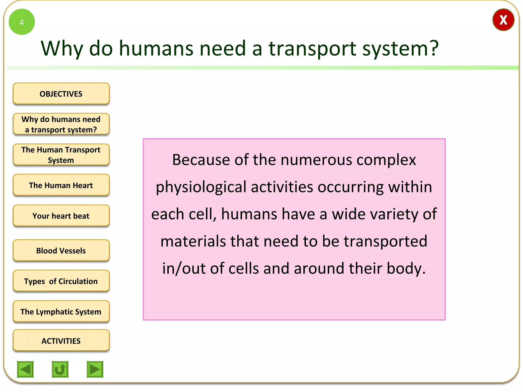 OBJECTIVES
The Human Transport
System
The Human Heart
Blood Vessels
Types of Circulation
ACTIVITIES
Your heart beat
The Lymphatic System
Why do humans need
a transport system?
Why do humans need a transport system?
Because of the numerous complex
physiological activities occurring within
each cell, humans have a wide variety of
materials that need to be transported
in/out of cells and around their body.
4
 
