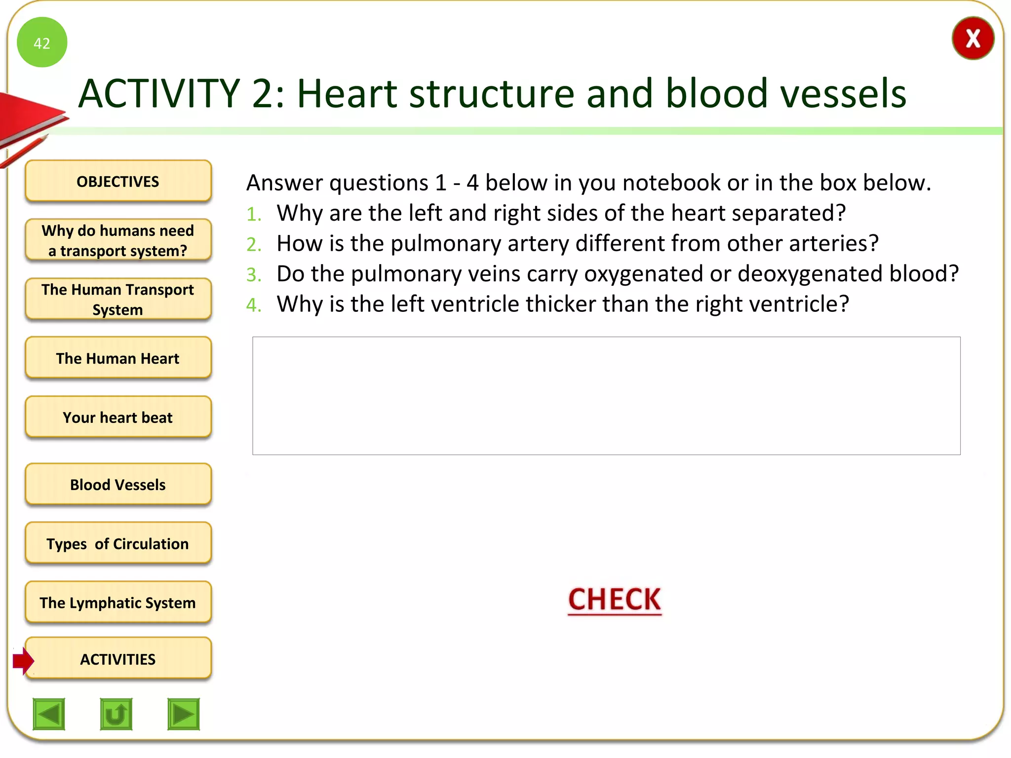 OBJECTIVES
The Human Transport
System
The Human Heart
Blood Vessels
Types of Circulation
ACTIVITIES
Your heart beat
The Lymphatic System
Why do humans need
a transport system?
ACTIVITY 2: Heart structure and blood vessels
Answer questions 1 - 4 below in you notebook or in the box below.
1. Why are the left and right sides of the heart separated?
2. How is the pulmonary artery different from other arteries?
3. Do the pulmonary veins carry oxygenated or deoxygenated blood?
4. Why is the left ventricle thicker than the right ventricle?
42
1. The left and right sides of the heart are separated to prevent
oxygenated and deoxygenated blood from mixing.
2. The pulmonary artery carries deoxygenated blood while other arteries
carry oxygenated blood.
3. The pulmonary veins carry oxygenated blood from the lungs to the
heart.
4. The left ventricle is thicker than the right ventricle because it has to
contract forcefully to pump blood into the aorta to be distributed to
the body.
 