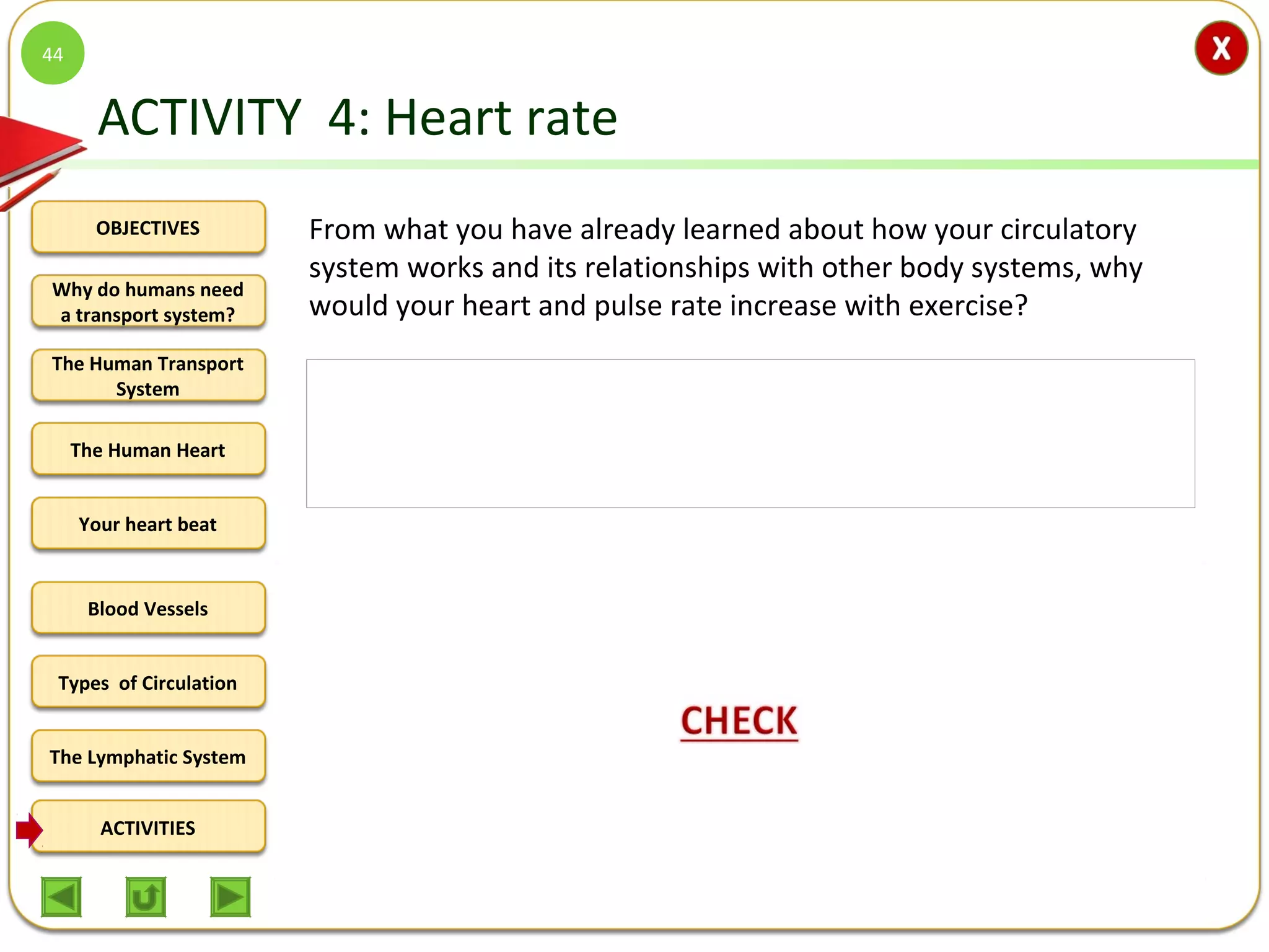 OBJECTIVES
The Human Transport
System
The Human Heart
Blood Vessels
Types of Circulation
ACTIVITIES
Your heart beat
The Lymphatic System
Why do humans need
a transport system?
ACTIVITY 4: Heart rate
From what you have already learned about how your circulatory
system works and its relationships with other body systems, why
would your heart and pulse rate increase with exercise?
44
During exercise, the heart has to work/beat harder and more forcefully to
pump blood faster around the body in order to:
1.deliver oxygen to the working muscles because oxygen is
needed/involved in the respiratory activities that cause energy-release
from stored nutrients in muscles and other cells and
2.remove carbon dioxide and other cellular wastes from the muscle cells
 
