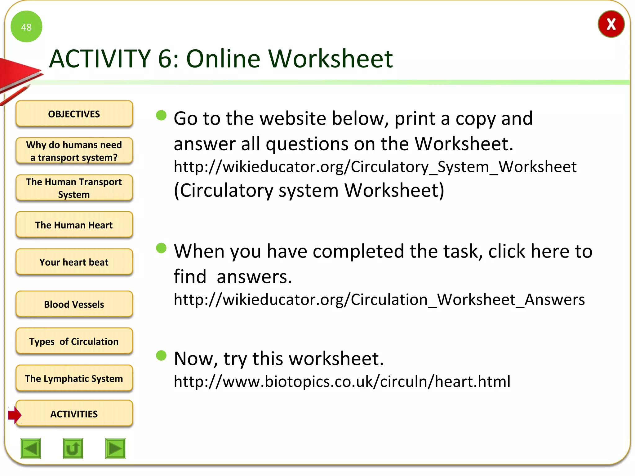OBJECTIVES
The Human Transport
System
The Human Heart
Blood Vessels
Types of Circulation
ACTIVITIES
Your heart beat
The Lymphatic System
Why do humans need
a transport system?
ACTIVITY 6: Online Worksheet
Go to the website below, print a copy and
answer all questions on the Worksheet.
http://wikieducator.org/Circulatory_System_Worksheet
(Circulatory system Worksheet)
When you have completed the task, click here to
find answers.
http://wikieducator.org/Circulation_Worksheet_Answers
Now, try this worksheet.
http://www.biotopics.co.uk/circuln/heart.html
48
 