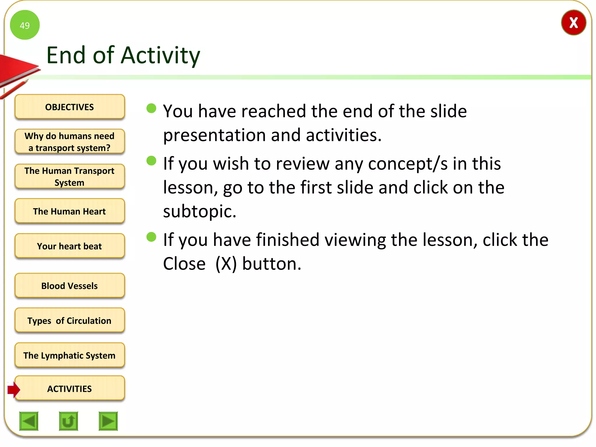 OBJECTIVES
The Human Transport
System
The Human Heart
Blood Vessels
Types of Circulation
ACTIVITIES
Your heart beat
The Lymphatic System
Why do humans need
a transport system?
End of Activity
You have reached the end of the slide
presentation and activities.
If you wish to review any concept/s in this
lesson, go to the first slide and click on the
subtopic.
If you have finished viewing the lesson, click the
Close (X) button.
49
 