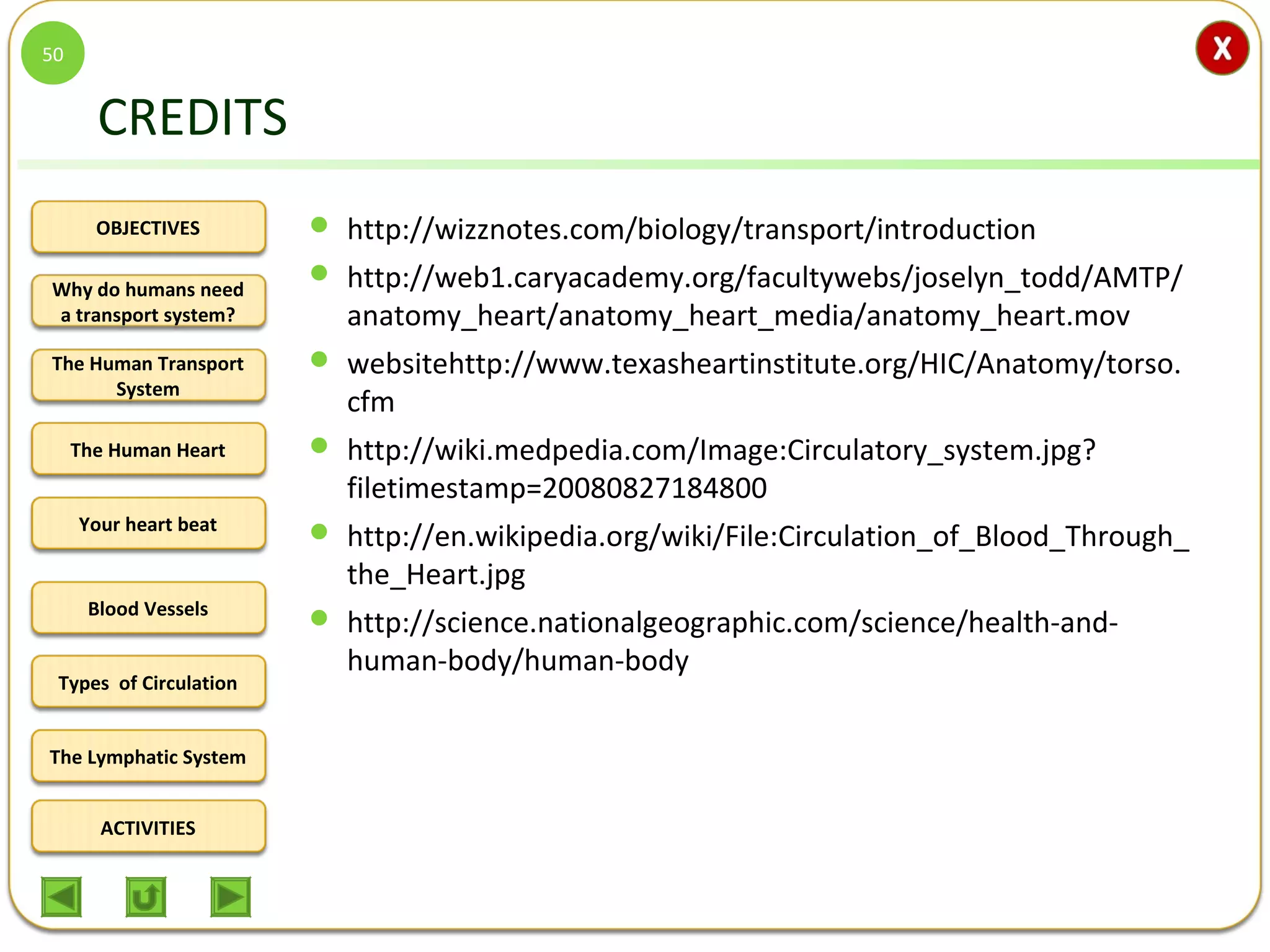 OBJECTIVES
The Human Transport
System
The Human Heart
Blood Vessels
Types of Circulation
ACTIVITIES
Your heart beat
The Lymphatic System
Why do humans need
a transport system?
CREDITS
 http://wizznotes.com/biology/transport/introduction
 http://web1.caryacademy.org/facultywebs/joselyn_todd/AMTP/
anatomy_heart/anatomy_heart_media/anatomy_heart.mov
 websitehttp://www.texasheartinstitute.org/HIC/Anatomy/torso.
cfm
 http://wiki.medpedia.com/Image:Circulatory_system.jpg?
filetimestamp=20080827184800
 http://en.wikipedia.org/wiki/File:Circulation_of_Blood_Through_
the_Heart.jpg
 http://science.nationalgeographic.com/science/health-and-
human-body/human-body
50
 