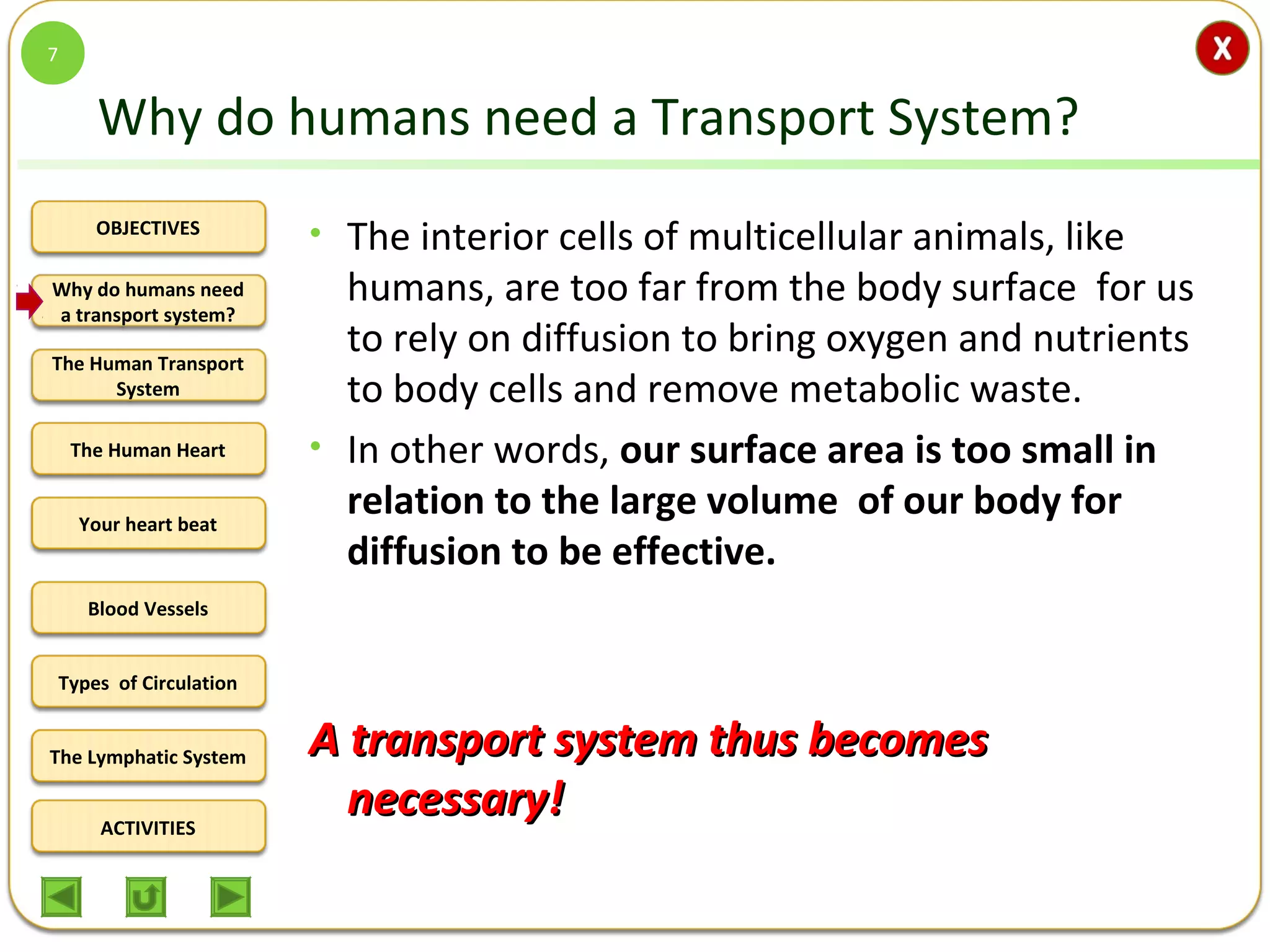 OBJECTIVES
The Human Transport
System
The Human Heart
Blood Vessels
Types of Circulation
ACTIVITIES
Your heart beat
The Lymphatic System
Why do humans need
a transport system?
Why do humans need a Transport System?
• The interior cells of multicellular animals, like
humans, are too far from the body surface for us
to rely on diffusion to bring oxygen and nutrients
to body cells and remove metabolic waste.
• In other words, our surface area is too small in
relation to the large volume of our body for
diffusion to be effective.
A transport system thus becomesA transport system thus becomes
necessary!necessary!
7
 