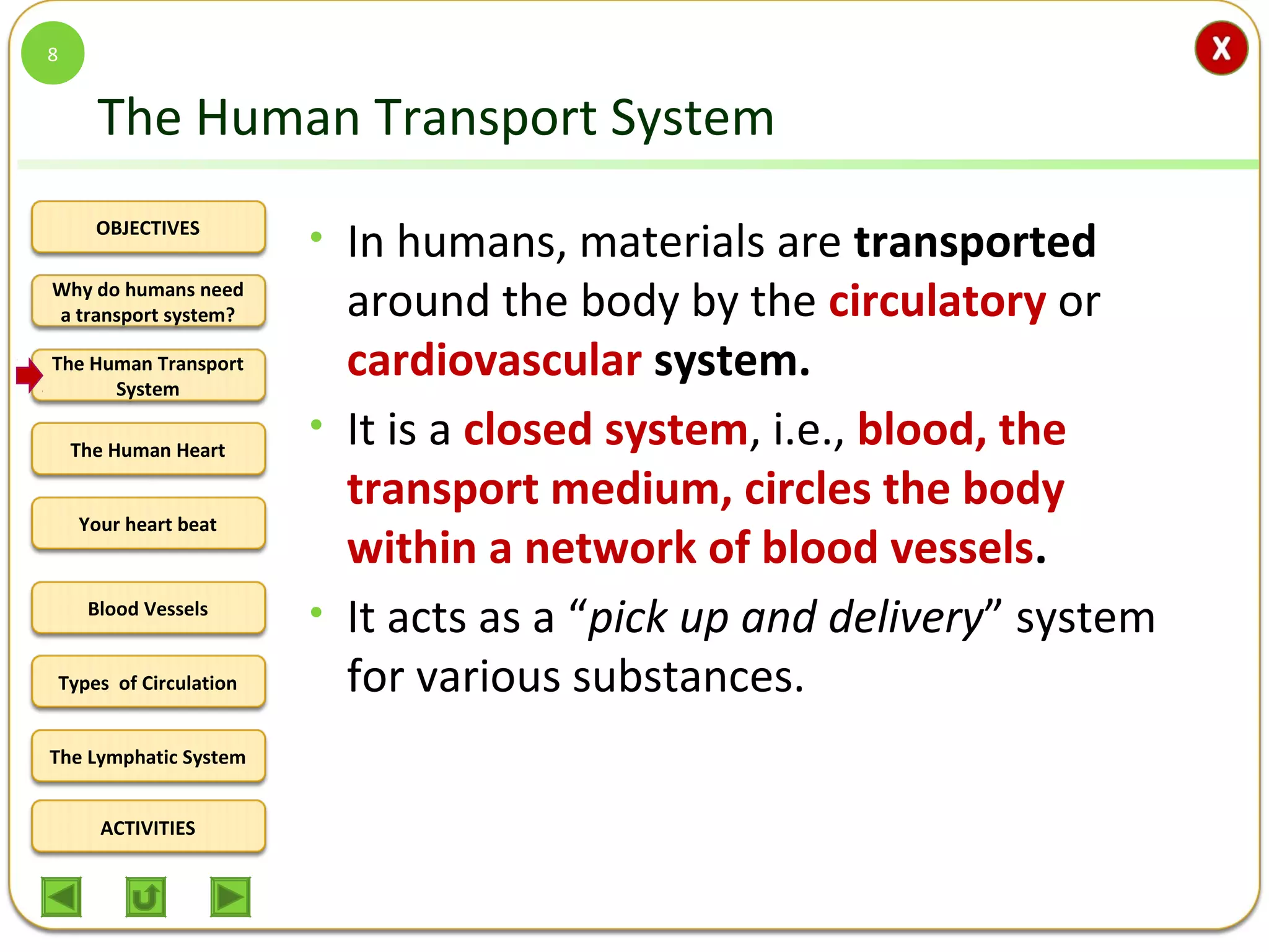 OBJECTIVES
The Human Transport
System
The Human Heart
Blood Vessels
Types of Circulation
ACTIVITIES
Your heart beat
The Lymphatic System
Why do humans need
a transport system?
The Human Transport System
• In humans, materials are transported
around the body by the circulatory or
cardiovascular system.
• It is a closed system, i.e., blood, the
transport medium, circles the body
within a network of blood vessels.
• It acts as a “pick up and delivery” system
for various substances.
8
 