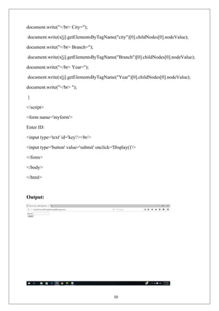 document.write("</br> City=");
document.write(x[j].getElementsByTagName("city")[0].childNodes[0].nodeValue);
document.write("</br> Branch=");
document.write(x[j].getElementsByTagName("Branch")[0].childNodes[0].nodeValue);
document.write("</br> Year=");
document.write(x[j].getElementsByTagName("Year")[0].childNodes[0].nodeValue);
document.write("</br> ");
}
</script>
<form name='myform'>
Enter ID:
<input type='text' id='key'/><br/>
<input type='button' value='submit' onclick='Display()'/>
</form>
</body>
</html>
Output:
10
 