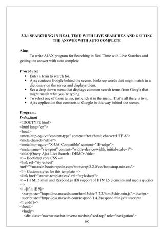 3.2.1 SEARCHING IN REAL TIME WITH LIVE SEARCHES AND GETTING
THE ANSWER WITH AUTO COMPLETE
Aim:
To write AJAX program for Searching in Real Time with Live Searches and
getting the answer with auto complete.
Procedure:
 Enter a term to search for.
 Ajax contacts Google behind the scenes, looks up words that might match in a
dictionary on the server and displays them.
 See a drop-down menu that displays common search terms from Google that
might match what you’re typing.
 To select one of those terms, just click it in the menu. That’s all there is to it.
 Ajax application that connects to Google in this way behind the scenes.
Program:
Index.html
<!DOCTYPE html>
<html lang="en">
<head>
<meta http-equiv="content-type" content="text/html; charset=UTF-8">
<meta charset="utf-8">
<meta http-equiv="X-UA-Compatible" content="IE=edge">
<meta name="viewport" content="width=device-width, initial-scale=1">
<title>jQuery Ajax Live Search - DEMO</title>
<!-- Bootstrap core CSS -->
<link rel="stylesheet"
href="//maxcdn.bootstrapcdn.com/bootstrap/3.2.0/css/bootstrap.min.css">
<!-- Custom styles for this template -->
<link href="starter-template.css" rel="stylesheet">
<!-- HTML5 shim and Respond.js IE8 support of HTML5 elements and media queries
-->
<!--[if lt IE 9]>
<script src="https://oss.maxcdn.com/html5shiv/3.7.2/html5shiv.min.js"></script>
<script src="https://oss.maxcdn.com/respond/1.4.2/respond.min.js"></script>
<![endif]-->
</head>
<body>
<div class="navbar navbar-inverse navbar-fixed-top" role="navigation">
100
 
