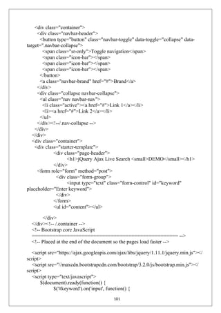 <div class="container">
<div class="navbar-header">
<button type="button" class="navbar-toggle" data-toggle="collapse" data-
target=".navbar-collapse">
<span class="sr-only">Toggle navigation</span>
<span class="icon-bar"></span>
<span class="icon-bar"></span>
<span class="icon-bar"></span>
</button>
<a class="navbar-brand" href="#">Brand</a>
</div>
<div class="collapse navbar-collapse">
<ul class="nav navbar-nav">
<li class="active"><a href="#">Link 1</a></li>
<li><a href="#">Link 2</a></li>
</ul>
</div><!--/.nav-collapse -->
</div>
</div>
<div class="container">
<div class="starter-template">
<div class="page-header">
<h1>jQuery Ajax Live Search <small>DEMO</small></h1>
</div>
<form role="form" method="post">
<div class="form-group">
<input type="text" class="form-control" id="keyword"
placeholder="Enter keyword">
</div>
</form>
<ul id="content"></ul>
</div>
</div><!-- /.container -->
<!-- Bootstrap core JavaScript
================================================== -->
<!-- Placed at the end of the document so the pages load faster -->
<script src="https://ajax.googleapis.com/ajax/libs/jquery/1.11.1/jquery.min.js"></
script>
<script src="//maxcdn.bootstrapcdn.com/bootstrap/3.2.0/js/bootstrap.min.js"></
script>
<script type="text/javascript">
$(document).ready(function() {
$('#keyword').on('input', function() {
101
 