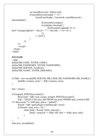 var searchKeyword = $(this).val();
if (searchKeyword.length >= 3) {
$.post('search.php', { keywords: searchKeyword },
function(data) {
$('ul#content').empty()
$.each(data, function() {
$('ul#content').append('<li><a
href="example.php?id=' + this.id + '">' + this.title + '</a></li>');
});
}, "json");
}
});
});
</script>
</body>
</html>
Search.php
<?php
define('DB_USER', 'ENTER_USER');
define('DB_PASSWORD', 'ENTER_PASSWORD');
define('DB_SERVER', 'localhost');
define('DB_NAME', 'ENTER_DBNAME');
if (!$db = new mysqli(DB_SERVER, DB_USER, DB_PASSWORD, DB_NAME)) {
die($db->connect_errno.' - '.$db->connect_error);
}
$arr = array();
if (!empty($_POST['keywords'])) {
$keywords = $db->real_escape_string($_POST['keywords']);
$sql = "SELECT ID, post_title FROM wp_posts WHERE post_content LIKE
'%".$keywords."%' AND post_status = 'publish'";
$result = $db->query($sql) or die($mysqli->error);
if ($result->num_rows > 0) {
while ($obj = $result->fetch_object()) {
$arr[] = array('id' => $obj->ID, 'title' => $obj->post_title);
}
}
}
echo json_encode($arr);
102
 