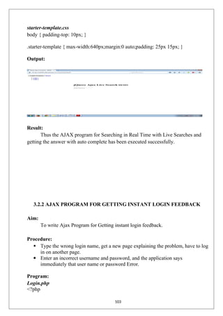 starter-template.css
body { padding-top: 10px; }
.starter-template { max-width:640px;margin:0 auto;padding: 25px 15px; }
Output:
Result:
Thus the AJAX program for Searching in Real Time with Live Searches and
getting the answer with auto complete has been executed successfully.
3.2.2 AJAX PROGRAM FOR GETTING INSTANT LOGIN FEEDBACK
Aim:
To write Ajax Program for Getting instant login feedback.
Procedure:
 Type the wrong login name, get a new page explaining the problem, have to log
in on another page.
 Enter an incorrect username and password, and the application says
immediately that user name or password Error.
Program:
Login.php
<?php
103
 