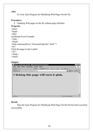 Aim:
To write Ajax Program for Modifying Web Pages On the Fly
Procedure:
 Updating Web pages on the fly without page refreshes
Program:
<html>
<head>
<title>
JavaScript Event Example
</title>
</head>
<body onmousedown=”document.bgcolor=’pink’”>
<h1>
Click this page to turn it pink!
</h1>
</body>
</html>
Output:
Result:
Thus the Ajax Program for Modifying Web Pages On the Fly has been executed
successfully.
106
 