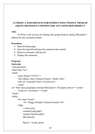 3.3 WRITE A WEB SERVICES FOR FINDING WHAT PEOPLE THINK BY
ASKING 500 PEOPLE’S OPINION FOR ANY CONSUMER PRODUCT
Aim:
To Write a web services for finding what people think by asking 500 people’s
opinion for any consumer product
Procedure:
 Open the home page.
 Enter the login ID and type the comments then submit.
 Retrieve comments with post id
 Display the comments.
Program:
Index.php
<!doctype html>
<html lang="en">
<head>
<meta charset="UTF-8" />
<title>jQuery Ajax Comment System - Demo</title>
<link rel="stylesheet" href="css/style.css">
<script
src="http://ajax.googleapis.com/ajax/libs/jquery/1.10.2/jquery.min.js"></script>
<script src="js/script.js"></script>
</head>
<body>
<div class="wrap">
<h1> Maggy Noodles Comment System</h1>
<?php
// retrive post
include('config.php');
include ('function.php');
dbConnect();
$query = mysql_query(
107
 