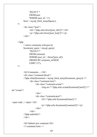 'SELECT *
FROM post
WHERE post_id = 1');
$row = mysql_fetch_array($query);
?>
<div class="post">
<h2><?php echo $row['post_title']?></h2>
<p><?php echo $row['post_body']?></p>
</div>
<?php
// retrive comments with post id
$comment_query = mysql_query(
"SELECT *
FROM comment
WHERE post_id = {$row['post_id']}
ORDER BY comment_id DESC
LIMIT 15");
?>
<h2>Comments.....</h2>
<div class="comment-block">
<?php while($comment = mysql_fetch_array($comment_query)): ?>
<div class="comment-item">
<div class="comment-avatar">
<img src="<?php echo avatar($comment['mail']) ?>"
alt="avatar">
</div>
<div class="comment-post">
<h3><?php echo $comment['name'] ?>
<span>said....</span></h3>
<p><?php echo $comment['comment']?></p>
</div>
</div>
<?php endwhile?>
</div>
<h2>Submit new comment</h2>
<!--comment form -->
108
 