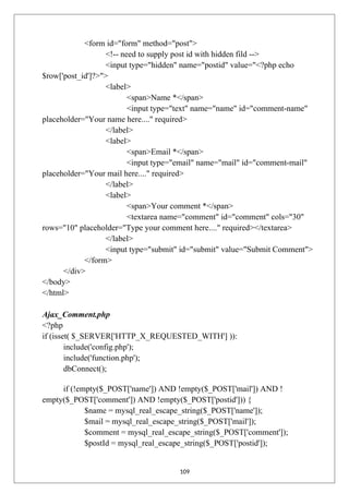 <form id="form" method="post">
<!-- need to supply post id with hidden fild -->
<input type="hidden" name="postid" value="<?php echo
$row['post_id']?>">
<label>
<span>Name *</span>
<input type="text" name="name" id="comment-name"
placeholder="Your name here...." required>
</label>
<label>
<span>Email *</span>
<input type="email" name="mail" id="comment-mail"
placeholder="Your mail here...." required>
</label>
<label>
<span>Your comment *</span>
<textarea name="comment" id="comment" cols="30"
rows="10" placeholder="Type your comment here...." required></textarea>
</label>
<input type="submit" id="submit" value="Submit Comment">
</form>
</div>
</body>
</html>
Ajax_Comment.php
<?php
if (isset( $_SERVER['HTTP_X_REQUESTED_WITH'] )):
include('config.php');
include('function.php');
dbConnect();
if (!empty($_POST['name']) AND !empty($_POST['mail']) AND !
empty($_POST['comment']) AND !empty($_POST['postid'])) {
$name = mysql_real_escape_string($_POST['name']);
$mail = mysql_real_escape_string($_POST['mail']);
$comment = mysql_real_escape_string($_POST['comment']);
$postId = mysql_real_escape_string($_POST['postid']);
109
 