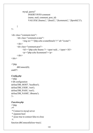 mysql_query("
INSERT INTO comment
(name, mail, comment, post_id)
VALUES('{$name}', '{$mail}', '{$comment}', '{$postId}')");
}
?>
<div class="comment-item">
<div class="comment-avatar">
<img src="<?php echo avatar($mail) ?>" alt="avatar">
</div>
<div class="comment-post">
<h3><?php echo $name ?> <span>said....</span></h3>
<p><?php echo $comment?></p>
</div>
</div>
<?php
dbConnect(0);
endif?>
Config.php
<?php
# db configuration
define('DB_HOST', 'localhost');
define('DB_USER', 'root');
define('DB_PASS', 'root');
define('DB_NAME', 'dbname');
?>
Function.php
<?php
/**
* Connect to mysql server
* @param bool
* @use true to connect false to close
*/
function dbConnect($close=true){
110
 