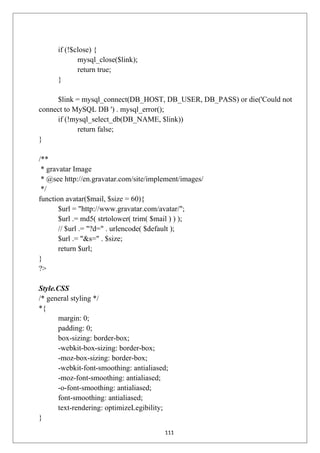 if (!$close) {
mysql_close($link);
return true;
}
$link = mysql_connect(DB_HOST, DB_USER, DB_PASS) or die('Could not
connect to MySQL DB ') . mysql_error();
if (!mysql_select_db(DB_NAME, $link))
return false;
}
/**
* gravatar Image
* @see http://en.gravatar.com/site/implement/images/
*/
function avatar($mail, $size = 60){
$url = "http://www.gravatar.com/avatar/";
$url .= md5( strtolower( trim( $mail ) ) );
// $url .= "?d=" . urlencode( $default );
$url .= "&s=" . $size;
return $url;
}
?>
Style.CSS
/* general styling */
*{
margin: 0;
padding: 0;
box-sizing: border-box;
-webkit-box-sizing: border-box;
-moz-box-sizing: border-box;
-webkit-font-smoothing: antialiased;
-moz-font-smoothing: antialiased;
-o-font-smoothing: antialiased;
font-smoothing: antialiased;
text-rendering: optimizeLegibility;
}
111
 