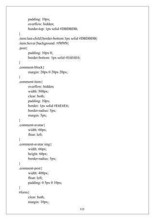 padding: 10px;
overflow: hidden;
border-top: 1px solid #DBDBDB;
}
.item:last-child{border-bottom:1px solid #DBDBDB}
.item:hover{background: #f9f9f9}
.post{
padding: 10px 0;
border-bottom: 1px solid #E6E6E6;
}
.comment-block{
margin: 20px 0 20px 20px;
}
.comment-item{
overflow: hidden;
width: 500px;
clear: both;
padding: 10px;
border: 1px solid #E6E6E6;
border-radius: 5px;
margin: 5px;
}
.comment-avatar{
width: 60px;
float: left;
}
.comment-avatar img{
width: 60px;
height: 60px;
border-radius: 5px;
}
.comment-post{
width: 400px;
float: left;
padding: 0 5px 0 10px;
}
#form{
clear: both;
margin: 10px;
113
 