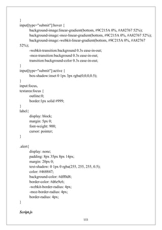 }
input[type="submit"]:hover {
background-image:linear-gradient(bottom, #9C215A 0%, #A82767 52%);
background-image:-moz-linear-gradient(bottom, #9C215A 0%, #A82767 52%);
background-image:-webkit-linear-gradient(bottom, #9C215A 0%, #A82767
52%);
-webkit-transition:background 0.3s ease-in-out;
-moz-transition:background 0.3s ease-in-out;
transition:background-color 0.3s ease-in-out;
}
input[type="submit"]:active {
box-shadow:inset 0 1px 3px rgba(0,0,0,0.5);
}
input:focus,
textarea:focus {
outline:0;
border:1px solid #999;
}
label{
display: block;
margin: 5px 0;
font-weight: 900;
cursor: pointer;
}
.alert{
display: none;
padding: 8px 35px 8px 14px;
margin: 20px 0;
text-shadow: 0 1px 0 rgba(255, 255, 255, 0.5);
color: #468847;
background-color: #dff0d8;
border-color: #d6e9c6;
-webkit-border-radius: 4px;
-moz-border-radius: 4px;
border-radius: 4px;
}
Script.js
115
 