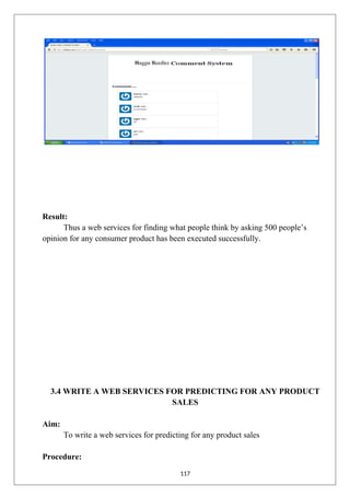 Result:
Thus a web services for finding what people think by asking 500 people’s
opinion for any consumer product has been executed successfully.
3.4 WRITE A WEB SERVICES FOR PREDICTING FOR ANY PRODUCT
SALES
Aim:
To write a web services for predicting for any product sales
Procedure:
117
 