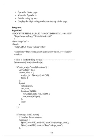  Open the Home page.
 View the 2 products.
 Put the rating by user.
 Display the high rating product on the top of the page.
Program:
Page.html
<!DOCTYPE HTML PUBLIC "-//W3C//DTD HTML 4.01//EN"
"http://www.w3.org/TR/html4/strict.dtd"
>
<html lang="en">
<head>
<title>AJAX 5 Star Rating</title>
<script src="http://code.jquery.com/jquery-latest.js"></script>
<script>
// This is the first thing we add ------------------------------------------
$(document).ready(function() {
$('.rate_widget').each(function(i) {
var widget = this;
var out_data = {
widget_id : $(widget).attr('id'),
fetch: 1
};
$.post(
'ratings.php',
out_data,
function(INFO) {
$(widget).data( 'fsr', INFO );
set_votes(widget);
},
'json'
);
});
$('.ratings_stars').hover(
// Handles the mouseover
function() {
$(this).prevAll().andSelf().addClass('ratings_over');
$(this).nextAll().removeClass('ratings_vote');
},
118
 