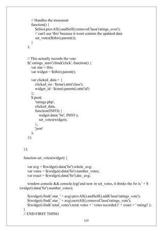 // Handles the mouseout
function() {
$(this).prevAll().andSelf().removeClass('ratings_over');
// can't use 'this' because it wont contain the updated data
set_votes($(this).parent());
}
);
// This actually records the vote
$('.ratings_stars').bind('click', function() {
var star = this;
var widget = $(this).parent();
var clicked_data = {
clicked_on : $(star).attr('class'),
widget_id : $(star).parent().attr('id')
};
$.post(
'ratings.php',
clicked_data,
function(INFO) {
widget.data( 'fsr', INFO );
set_votes(widget);
},
'json'
);
});
});
function set_votes(widget) {
var avg = $(widget).data('fsr').whole_avg;
var votes = $(widget).data('fsr').number_votes;
var exact = $(widget).data('fsr').dec_avg;
window.console && console.log('and now in set_votes, it thinks the fsr is ' + $
(widget).data('fsr').number_votes);
$(widget).find('.star_' + avg).prevAll().andSelf().addClass('ratings_vote');
$(widget).find('.star_' + avg).nextAll().removeClass('ratings_vote');
$(widget).find('.total_votes').text( votes + ' votes recorded (' + exact + ' rating)' );
}
// END FIRST THING
119
 