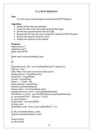 2.1.1. HTTP REQUEST
Aim:
To write a java socket program to demonstrate HTTP Request.
Algorithm:
 Import all the necessary packages
 Create an URL to the server specifying the html page
 Get the host and port details from the URL
 Request the file from the server using GET method of HTTP Request
 Receive the response from the server
 Display the response on the console
Program:
import java.io.*;
import java.net.*;
public class HTTP
{
public static void main(String[] args)
{
try
{
OutputStream to_file = new FileOutputStream("f:temp.txt");
URL url = new
URL("http://www.msn.com/news/results.aspx");
String protocol = url.getProtocol();
String host = url.getHost();
int port = url.getPort();
if(port == -1) port = 80;
String filename =url.getFile();
System.out.println(filename);
Socket socket = new Socket(host, port);
InputStream from_server = socket.getInputStream();
PrintWriter to_server = new PrintWriter(socket.getOutputStream());
to_server.print("Get" + filename +"nn");
to_server.flush();
byte[] buffer = new byte[4096];
int byte_read;
while((byte_read = from_server.read(buffer)) != -1)
{
to_file.write(buffer,0,byte_read);
System.out.print((char)byte_read);
}
socket.close();
to_file.close();
12
 