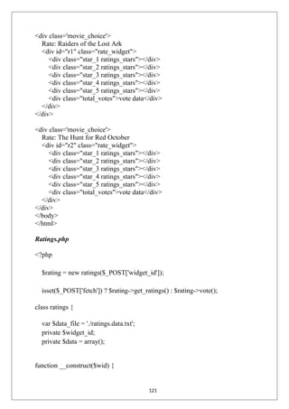 <div class='movie_choice'>
Rate: Raiders of the Lost Ark
<div id="r1" class="rate_widget">
<div class="star_1 ratings_stars"></div>
<div class="star_2 ratings_stars"></div>
<div class="star_3 ratings_stars"></div>
<div class="star_4 ratings_stars"></div>
<div class="star_5 ratings_stars"></div>
<div class="total_votes">vote data</div>
</div>
</div>
<div class='movie_choice'>
Rate: The Hunt for Red October
<div id="r2" class="rate_widget">
<div class="star_1 ratings_stars"></div>
<div class="star_2 ratings_stars"></div>
<div class="star_3 ratings_stars"></div>
<div class="star_4 ratings_stars"></div>
<div class="star_5 ratings_stars"></div>
<div class="total_votes">vote data</div>
</div>
</div>
</body>
</html>
Ratings.php
<?php
$rating = new ratings($_POST['widget_id']);
isset($_POST['fetch']) ? $rating->get_ratings() : $rating->vote();
class ratings {
var $data_file = './ratings.data.txt';
private $widget_id;
private $data = array();
function __construct($wid) {
121
 