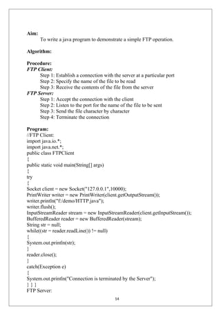 Aim:
To write a java program to demonstrate a simple FTP operation.
Algorithm:
Procedure:
FTP Client:
Step 1: Establish a connection with the server at a particular port
Step 2: Specify the name of the file to be read
Step 3: Receive the contents of the file from the server
FTP Server:
Step 1: Accept the connection with the client
Step 2: Listen to the port for the name of the file to be sent
Step 3: Send the file character by character
Step 4: Terminate the connection
Program:
//FTP Client:
import java.io.*;
import java.net.*;
public class FTPClient
{
public static void main(String[] args)
{
try
{
Socket client = new Socket("127.0.0.1",10000);
PrintWriter writer = new PrintWriter(client.getOutputStream());
writer.println("f:/demo/HTTP.java");
writer.flush();
InputStreamReader stream = new InputStreamReader(client.getInputStream());
BufferedReader reader = new BufferedReader(stream);
String str = null;
while((str = reader.readLine()) != null)
{
System.out.println(str);
}
reader.close();
}
catch(Exception e)
{
System.out.println("Connection is terminated by the Server");
} } }
FTP Server:
14
 