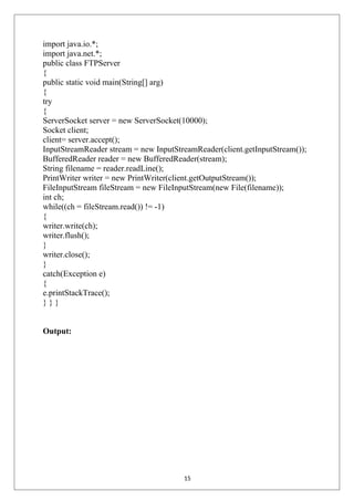 import java.io.*;
import java.net.*;
public class FTPServer
{
public static void main(String[] arg)
{
try
{
ServerSocket server = new ServerSocket(10000);
Socket client;
client= server.accept();
InputStreamReader stream = new InputStreamReader(client.getInputStream());
BufferedReader reader = new BufferedReader(stream);
String filename = reader.readLine();
PrintWriter writer = new PrintWriter(client.getOutputStream());
FileInputStream fileStream = new FileInputStream(new File(filename));
int ch;
while((ch = fileStream.read()) != -1)
{
writer.write(ch);
writer.flush();
}
writer.close();
}
catch(Exception e)
{
e.printStackTrace();
} } }
Output:
15
 