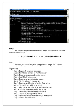 Result:
Thus the java program to demonstrate a simple FTP operation has been
executed successfully.
2.1.3. SMTP-SIMPLE MAIL TRANSFER PROTOCOL
Aim:
To write a java socket program to implement a simple SMTP client.
Algorithm:
Step 1: Import all necessary packages
Step 2: Establish a connection with the server
Step 3: Read the acceptance from the server
Step 4: Say HELO to the server
Step 5: Read the greeting from the server
Step 6: Send sender address to server
Step 7: Read the verification of sender from server
Step 8: Send recipient address to server
Step 9: Read the verification of recipient from server
Step 10: Send DATA command to the server
Step 11: Read the start indication from server
Step 12: Send the message to the server
Step 13: Read the acceptance of message from server
Step 14: Close the connection
16
 
