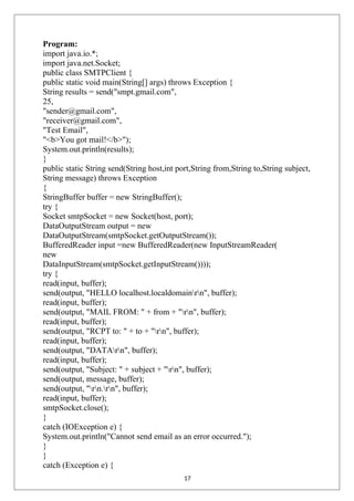 Program:
import java.io.*;
import java.net.Socket;
public class SMTPClient {
public static void main(String[] args) throws Exception {
String results = send("smpt.gmail.com",
25,
"sender@gmail.com",
"receiver@gmail.com",
"Test Email",
"<b>You got mail!</b>");
System.out.println(results);
}
public static String send(String host,int port,String from,String to,String subject,
String message) throws Exception
{
StringBuffer buffer = new StringBuffer();
try {
Socket smtpSocket = new Socket(host, port);
DataOutputStream output = new
DataOutputStream(smtpSocket.getOutputStream());
BufferedReader input =new BufferedReader(new InputStreamReader(
new
DataInputStream(smtpSocket.getInputStream())));
try {
read(input, buffer);
send(output, "HELLO localhost.localdomainrn", buffer);
read(input, buffer);
send(output, "MAIL FROM: " + from + "rn", buffer);
read(input, buffer);
send(output, "RCPT to: " + to + "rn", buffer);
read(input, buffer);
send(output, "DATArn", buffer);
read(input, buffer);
send(output, "Subject: " + subject + "rn", buffer);
send(output, message, buffer);
send(output, "rn.rn", buffer);
read(input, buffer);
smtpSocket.close();
}
catch (IOException e) {
System.out.println("Cannot send email as an error occurred.");
}
}
catch (Exception e) {
17
 