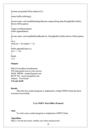 System.out.println("Host unknown");
}
return buffer.toString();
}
private static void send(DataOutputStream output,String data,StringBuffer buffer)
throws IOException
{
output.writeBytes(data);
buffer.append(data);
}
private static void read(BufferedReader br, StringBuffer buffer) throws IOException
{
int c;
while ((c = br.read()) != -1)
{
buffer.append((char) c);
if (c == 'n')
{
break;
}}}}
Output:
HELLO localhost.localdomain
250 smtp.gmail.com at your service
MAIL FROM : sender@gmail.com
RCPT TO : receiver@gmail.com
Subject : Test Email
You got mail!
Result:
Thus the Java socket program to implement a simple SMTP client has been
executed successfully.
2.1.4. POP3- Post Office Protocol
Aim:
To write a java socket program to implement a POP3 Client.
Algorithm:
Step 1: Get the host name, mailbox user name and password
18
 
