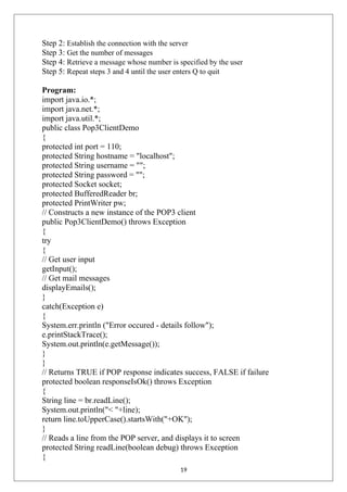 Step 2: Establish the connection with the server
Step 3: Get the number of messages
Step 4: Retrieve a message whose number is specified by the user
Step 5: Repeat steps 3 and 4 until the user enters Q to quit
Program:
import java.io.*;
import java.net.*;
import java.util.*;
public class Pop3ClientDemo
{
protected int port = 110;
protected String hostname = "localhost";
protected String username = "";
protected String password = "";
protected Socket socket;
protected BufferedReader br;
protected PrintWriter pw;
// Constructs a new instance of the POP3 client
public Pop3ClientDemo() throws Exception
{
try
{
// Get user input
getInput();
// Get mail messages
displayEmails();
}
catch(Exception e)
{
System.err.println ("Error occured - details follow");
e.printStackTrace();
System.out.println(e.getMessage());
}
}
// Returns TRUE if POP response indicates success, FALSE if failure
protected boolean responseIsOk() throws Exception
{
String line = br.readLine();
System.out.println("< "+line);
return line.toUpperCase().startsWith("+OK");
}
// Reads a line from the POP server, and displays it to screen
protected String readLine(boolean debug) throws Exception
{
19
 