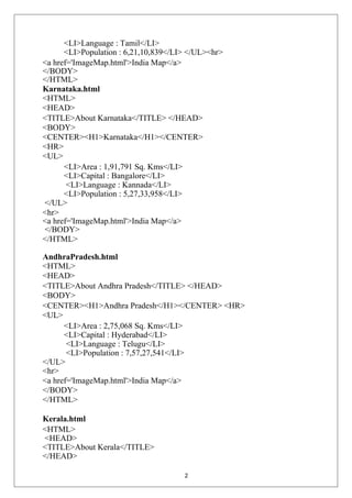 <LI>Language : Tamil</LI>
<LI>Population : 6,21,10,839</LI> </UL><hr>
<a href='ImageMap.html'>India Map</a>
</BODY>
</HTML>
Karnataka.html
<HTML>
<HEAD>
<TITLE>About Karnataka</TITLE> </HEAD>
<BODY>
<CENTER><H1>Karnataka</H1></CENTER>
<HR>
<UL>
<LI>Area : 1,91,791 Sq. Kms</LI>
<LI>Capital : Bangalore</LI>
<LI>Language : Kannada</LI>
<LI>Population : 5,27,33,958</LI>
</UL>
<hr>
<a href='ImageMap.html'>India Map</a>
</BODY>
</HTML>
AndhraPradesh.html
<HTML>
<HEAD>
<TITLE>About Andhra Pradesh</TITLE> </HEAD>
<BODY>
<CENTER><H1>Andhra Pradesh</H1></CENTER> <HR>
<UL>
<LI>Area : 2,75,068 Sq. Kms</LI>
<LI>Capital : Hyderabad</LI>
<LI>Language : Telugu</LI>
<LI>Population : 7,57,27,541</LI>
</UL>
<hr>
<a href='ImageMap.html'>India Map</a>
</BODY>
</HTML>
Kerala.html
<HTML>
<HEAD>
<TITLE>About Kerala</TITLE>
</HEAD>
2
 