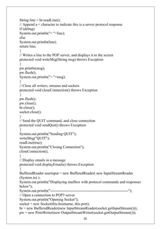 String line = br.readLine();
// Append a < character to indicate this is a server protocol response
if (debug)
System.out.println("< "+line);
else
System.out.println(line);
return line;
}
// Writes a line to the POP server, and displays it to the screen
protected void writeMsg(String msg) throws Exception
{
pw.println(msg);
pw.flush();
System.out.println("> "+msg);
}
// Close all writers, streams and sockets
protected void closeConnection() throws Exception
{
pw.flush();
pw.close();
br.close();
socket.close();
}
// Send the QUIT command, and close connection
protected void sendQuit() throws Exception
{
System.out.println("Sending QUIT");
writeMsg("QUIT");
readLine(true);
System.out.println("Closing Connection");
closeConnection();
}
// Display emails in a message
protected void displayEmails() throws Exception
{
BufferedReader userinput = new BufferedReader( new InputStreamReader
(System.in) );
System.out.println("Displaying mailbox with protocol commands and responses
below");
System.out.println("--------------------------------------------------------------");
// Open a connection to POP3 server
System.out.println("Opening Socket");
socket = new Socket(this.hostname, this.port);
br = new BufferedReader(new InputStreamReader(socket.getInputStream()));
pw = new PrintWriter(new OutputStreamWriter(socket.getOutputStream()));
20
 